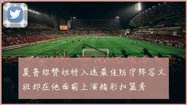 夏普称赞切特入选最佳防守阵容文班却在他面前上演精彩扣篮秀