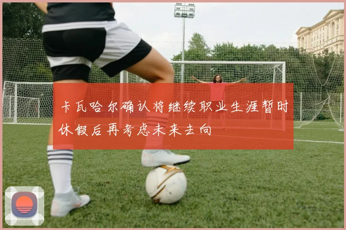 卡瓦哈尔确认将继续职业生涯暂时休假后再考虑未来去向