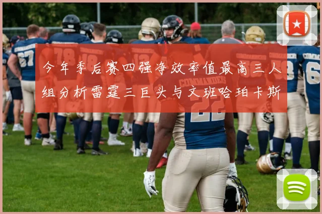 今年季后赛四强净效率值最高三人组分析雷霆三巨头与文班哈珀卡斯尔的表现对比