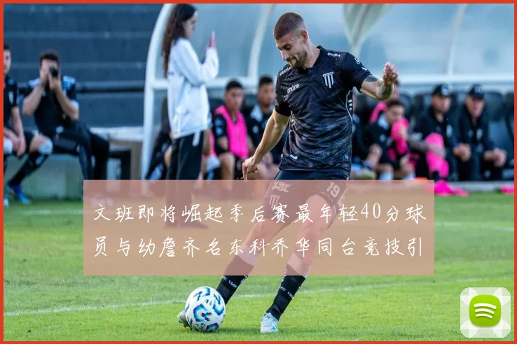 文班即将崛起季后赛最年轻40分球员与幼詹齐名东科乔华同台竞技引关注