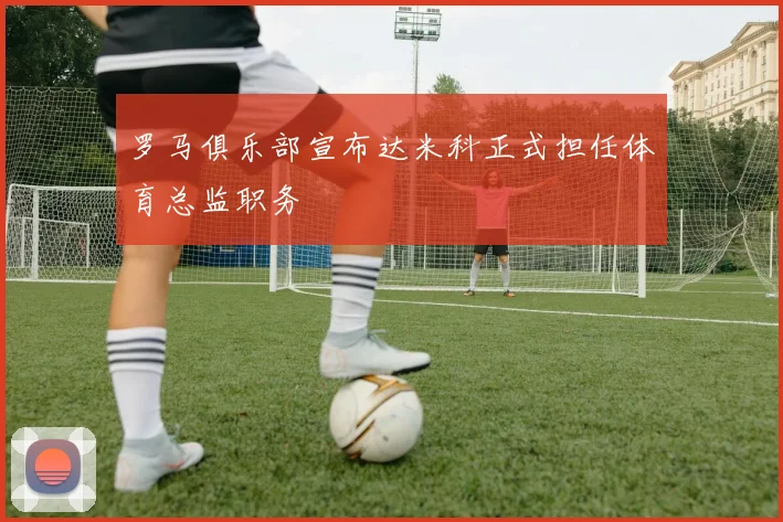 罗马俱乐部宣布达米科正式担任体育总监职务