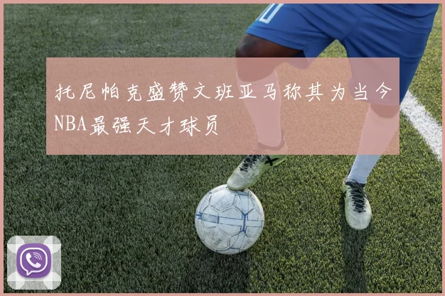 托尼帕克盛赞文班亚马称其为当今NBA最强天才球员