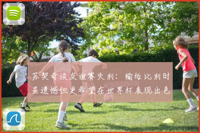 苏契奇谈友谊赛失利：输给比利时虽遗憾但更希望在世界杯表现出色