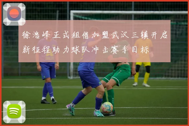 徐浩峰正式租借加盟武汉三镇开启新征程助力球队冲击赛季目标