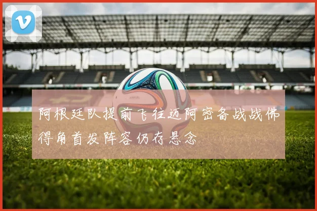 阿根廷队提前飞往迈阿密备战战佛得角首发阵容仍存悬念
