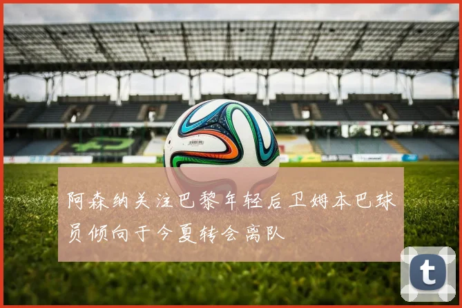 阿森纳关注巴黎年轻后卫姆本巴球员倾向于今夏转会离队
