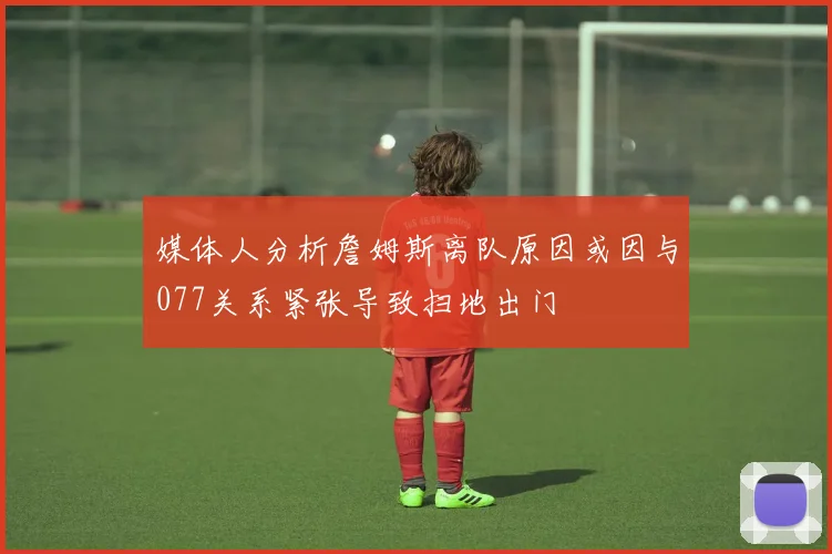 媒体人分析詹姆斯离队原因或因与077关系紧张导致扫地出门